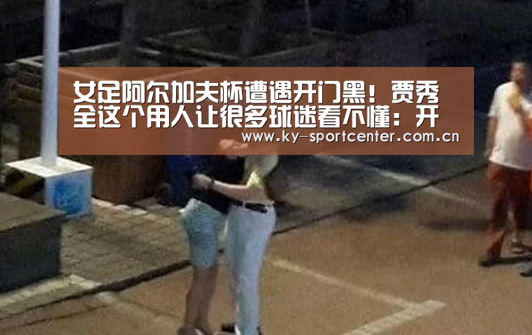 女足阿尔加夫杯遭遇开门黑！贾秀全这个用人让很多球迷看不懂：开云官方网站