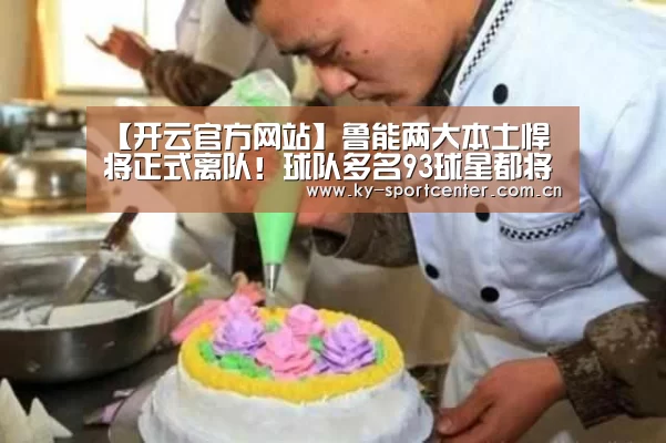 【开云官方网站】鲁能两大本土悍将正式离队！球队多名93球星都将成夏窗转会热门