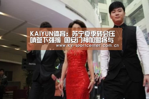 KAIYUN体育：苏宁夏季转会压哨签下强援 国安门神加盟将与顾超竞争首发位置