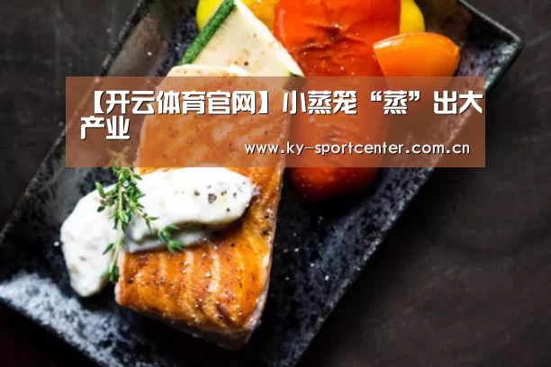 【开云体育官网】小蒸笼“蒸”出大产业